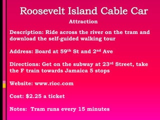 Attraction

Description: Ride across the river on the tram and
download the self-guided walking tour

Address: Board at 59th St and 2nd Ave

Directions: Get on the subway at 23rd Street, take
the F train towards Jamaica 5 stops

Website: www.rioc.com

Cost: $2.25 a ticket

Notes: Tram runs every 15 minutes
 
