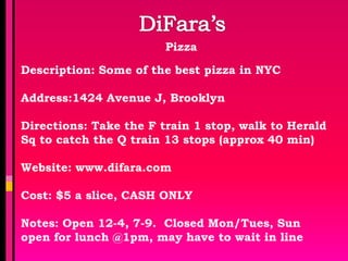 Pizza

Description: Some of the best pizza in NYC

Address:1424 Avenue J, Brooklyn

Directions: Take the F train 1 stop, walk to Herald
Sq to catch the Q train 13 stops (approx 40 min)

Website: www.difara.com

Cost: $5 a slice, CASH ONLY

Notes: Open 12-4, 7-9. Closed Mon/Tues, Sun
open for lunch @1pm, may have to wait in line
 