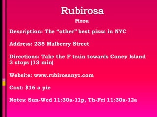 Pizza

Description: The “other” best pizza in NYC

Address: 235 Mulberry Street

Directions: Take the F train towards Coney Island
3 stops (13 min)

Website: www.rubirosanyc.com

Cost: $16 a pie

Notes: Sun-Wed 11:30a-11p, Th-Fri 11:30a-12a
 