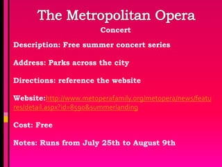 Concert

Description: Free summer concert series

Address: Parks across the city

Directions: reference the website

Website:http://www.metoperafamily.org/metopera/news/featu
res/detail.aspx?id=8590&summerlanding

Cost: Free

Notes: Runs from July 25th to August 9th
 