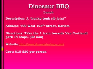 Lunch

Description: A “honky-tonk rib joint”

Address: 700 West 125th Street, Harlem

Directions: Take the 1 train towards Van Cortlandt
park 14 stops, (30 min)

Website: http://www.dinosaurbarbque.com/

Cost: $15-$20 per person
 