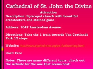 Attraction
Description: Episcopal church with beautiful
architecture and stained glass

Address: 1047 Amsterdam Avenue

Directions: Take the 1 train towards Van Cortlandt
Park 12 stops

Website: http://www.stjohndivine.org/pe_forthcoming.html

Cost: Free

Notes: There are many different tours, check out
the website for the one that seems best!
 