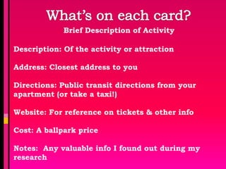 Brief Description of Activity

Description: Of the activity or attraction

Address: Closest address to you

Directions: Public transit directions from your
apartment (or take a taxi!)

Website: For reference on tickets & other info

Cost: A ballpark price

Notes: Any valuable info I found out during my
research
 