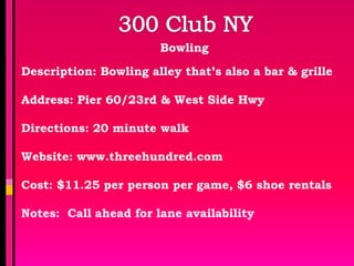 Bowling

Description: Bowling alley that’s also a bar & grille

Address: Pier 60/23rd & West Side Hwy

Directions: 20 minute walk

Website: www.threehundred.com

Cost: $11.25 per person per game, $6 shoe rentals

Notes: Call ahead for lane availability
 