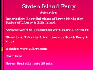 Attraction

Description: Beautiful views of lower Manhattan,
Statue of Liberty & Ellis Island

Address:Whitehall Terminal(South Ferry)4 South St

Directions: Take the 1 train towards South Ferry 9
stops

Website: www.siferry.com

Cost: Free

Notes: Boat ride lasts 25 min
 