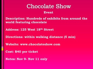 Event

Description: Hundreds of exhibits from around the
world featuring chocolate

Address: 125 West 18th Street

Directions: within walking distance (5 min)

Website: www.chocolateshow.com

Cost: $40 per ticket

Notes: Nov 9- Nov 11 only
 