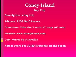 Day Trip

Description: a day trip

Address: 1208 Surf Avenue

Directions: Take the F train 27 stops (60 min)

Website: www.coneyisland.com

Cost: varies by attraction

Notes: Every Fri @9:30 fireworks on the beach
 