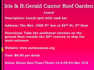 Lunch
Description: Lunch spot with cash bar

Address: The Met, 1000 5th Ave at 82nd St, 5th floor

Directions: Take the southwest elevator on the
ground floor outside the 20th century to skip the
main entrance

Website: www.metmuseum.org

Cost: $8.00 per drink

Notes: Hours Sun/Tues/Thurs 10-4:30,Fri-Sat 10-8
 