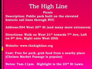 Picnic
Description: Public park built on the elevated
historic rail lines through NYC

Address:504 West 20th St (and many more entrances)

Directions: Walk on West 21st towards 7th Ave, Left
on 9th Ave, Right onto West 20th

Website: www.thehighline.org

Cost: Free for park, grab food from a nearby place
(Chelsea Market Passage is popular)

Notes: 7am-11pm. Highlight is the 23rd St Lawn.
 