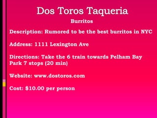 Burritos

Description: Rumored to be the best burritos in NYC

Address: 1111 Lexington Ave

Directions: Take the 6 train towards Pelham Bay
Park 7 stops (20 min)

Website: www.dostoros.com

Cost: $10.00 per person
 