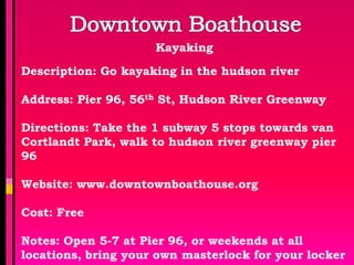 Kayaking

Description: Go kayaking in the hudson river

Address: Pier 96, 56th St, Hudson River Greenway

Directions: Take the 1 subway 5 stops towards van
Cortlandt Park, walk to hudson river greenway pier
96

Website: www.downtownboathouse.org

Cost: Free

Notes: Open 5-7 at Pier 96, or weekends at all
locations, bring your own masterlock for your locker
 