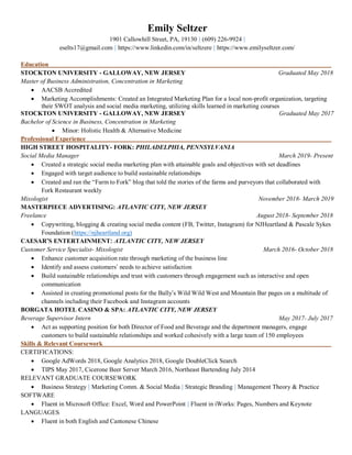 Emily Seltzer
1901 Callowhill Street, PA, 19130 | (609) 226-9924 |
eselts17@gmail.com | https://www.linkedin.com/in/seltzere | https://www.emilyseltzer.com/
Education
STOCKTON UNIVERSITY - GALLOWAY, NEW JERSEY Graduated May 2018
Master of Business Administration, Concentration in Marketing
• AACSB Accredited
• Marketing Accomplishments: Created an Integrated Marketing Plan for a local non-profit organization, targeting
their SWOT analysis and social media marketing, utilizing skills learned in marketing courses
STOCKTON UNIVERSITY - GALLOWAY, NEW JERSEY Graduated May 2017
Bachelor of Science in Business, Concentration in Marketing
• Minor: Holistic Health & Alternative Medicine
Professional Experience
HIGH STREET HOSPITALITY- FORK: PHILADELPHIA, PENNSYLVANIA
Social Media Manager March 2019- Present
• Created a strategic social media marketing plan with attainable goals and objectives with set deadlines
• Engaged with target audience to build sustainable relationships
• Created and ran the “Farm to Fork” blog that told the stories of the farms and purveyors that collaborated with
Fork Restaurant weekly
Mixologist November 2018- March 2019
MASTERPIECE ADVERTISING: ATLANTIC CITY, NEW JERSEY
Freelance August 2018- September 2018
• Copywriting, blogging & creating social media content (FB, Twitter, Instagram) for NJHeartland & Pascale Sykes
Foundation (https://njheartland.org)
CAESAR’S ENTERTAINMENT: ATLANTIC CITY, NEW JERSEY
Customer Service Specialist- Mixologist March 2016- October 2018
• Enhance customer acquisition rate through marketing of the business line
• Identify and assess customers’ needs to achieve satisfaction
• Build sustainable relationships and trust with customers through engagement such as interactive and open
communication
• Assisted in creating promotional posts for the Bally’s Wild Wild West and Mountain Bar pages on a multitude of
channels including their Facebook and Instagram accounts
BORGATA HOTEL CASINO & SPA: ATLANTIC CITY, NEW JERSEY
Beverage Supervisor Intern May 2017- July 2017
• Act as supporting position for both Director of Food and Beverage and the department managers, engage
customers to build sustainable relationships and worked cohesively with a large team of 150 employees
Skills & Relevant Coursework
CERTIFICATIONS:
• Google AdWords 2018, Google Analytics 2018, Google DoubleClick Search
• TIPS May 2017, Cicerone Beer Server March 2016, Northeast Bartending July 2014
RELEVANT GRADUATE COURSEWORK
• Business Strategy | Marketing Comm. & Social Media | Strategic Branding | Management Theory & Practice
SOFTWARE
• Fluent in Microsoft Office: Excel, Word and PowerPoint | Fluent in iWorks: Pages, Numbers and Keynote
LANGUAGES
• Fluent in both English and Cantonese Chinese
 