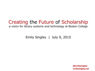 Creating the Future of Scholarship
a vision for library systems and technology at Boston College
Emily Singley | July 9, 2015
@emilysingley
emilysingley.net
 