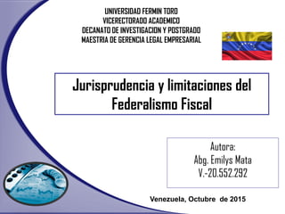 Autora:
Abg. Emilys Mata
V.-20.552.292
Venezuela, Octubre de 2015
UNIVERSIDAD FERMIN TORO
VICERECTORADO ACADEMICO
DECANATO DE INVESTIGACION Y POSTGRADO
MAESTRIA DE GERENCIA LEGAL EMPRESARIAL
Jurisprudencia y limitaciones del
Federalismo Fiscal
 