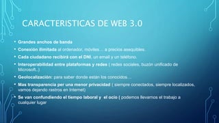 CARACTERISTICAS DE WEB 3.0
• Grandes anchos de banda
• Conexión ilimitada al ordenador, móviles… a precios asequibles.
• Cada ciudadano recibirá con el DNI, un email y un teléfono.
• Interoperabilidad entre plataformas y redes ( redes sociales, buzón unificado de
Microsoft..)
• Geolocalización: para saber donde están los conocidos…
• Mas transparencia per una menor privacidad ( siempre conectados, siempre localizados,
vamos dejando rastros en Internet)
• Se van confundiendo el tiempo laboral y el ocio ( podemos llevarnos el trabajo a
cualquier lugar
 