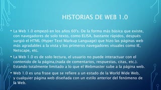 HISTORIAS DE WEB 1.0
• La Web 1.0 empezó en los años 60's. De la forma más básica que existe,
con navegadores de solo texto, como ELISA, bastante rápidos, después
surgió el HTML (Hyper Text Markup Language) que hizo las páginas web
más agradables a la vista y los primeros navegadores visuales como IE,
Netscape, etc.
• La Web 1.0 es de solo lectura, el usuario no puede interactuar con el
contenido de la página,(nada de comentarios, respuestas, citas, etc.).
Estando totalmente limitado a lo que el Webmaster sube a la página web.
• Web 1.0 es una frase que se refiere a un estado de la World Wide Web,
y cualquier página web diseñada con un estilo anterior del fenómeno de
la Web.
 
