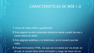 CARACTERISTICAS DE WEB 1.0
1.Libros de visita online o guestbooks.
2.Esta pagina ha sido construida dinámica mente a partir de una o
varias bases de datos.
3.Son páginas estáticas y no dinámicas, por el usuario que las
visita.
4.Posee formularios HTML, los que son enviados por vía email, en
el cual, el usuario llena dicho formulario y luego de hacer clic es
 