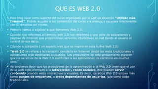 QUE ES WEB 2.0
• Este blog nace como soporte del curso organizado por el CAP de Alcorcón “Utilizar más
Internet”. Podrás acceder a los contenidos del curso y a enlaces y recursos relacionados
con la temática del mismo.
• Primero vamos a explicar a que llamamos Web 2.0:
• Cuando nos referimos al término web 2.0 nos referimos a una serie de aplicaciones y
páginas de Internet que proporcionan servicios interactivos en red dando al usuario el
control de sus datos.
• Citando a Wikipedia ( un espacio web que se inspira en esta nueva Web 2.0)
• “Web 2.0 se refiere a la transición percibida en Internet desde las webs tradicionales a
aplicaciones web destinadas a usuarios. Los propulsores de este pensamiento esperan
que los servicios de la Web 2.0 sustituyan a las aplicaciones de escritorio en muchos
usos.”
• Así podemos decir que los propulsores de la aproximación a la Web 2.0 creen que el uso
de la web está orientado a la interacción y redes sociales, que pueden servir
contenido creando webs interactivas y visuales. Es decir, los sitios Web 2.0 actúan más
como puntos de encuentro, o webs dependientes de usuarios, que como webs
tradicionales.
 