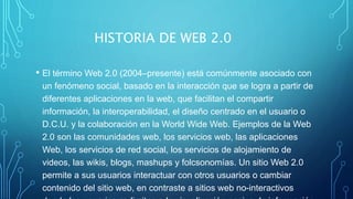 HISTORIA DE WEB 2.0
• El término Web 2.0 (2004–presente) está comúnmente asociado con
un fenómeno social, basado en la interacción que se logra a partir de
diferentes aplicaciones en la web, que facilitan el compartir
información, la interoperabilidad, el diseño centrado en el usuario o
D.C.U. y la colaboración en la World Wide Web. Ejemplos de la Web
2.0 son las comunidades web, los servicios web, las aplicaciones
Web, los servicios de red social, los servicios de alojamiento de
videos, las wikis, blogs, mashups y folcsonomías. Un sitio Web 2.0
permite a sus usuarios interactuar con otros usuarios o cambiar
contenido del sitio web, en contraste a sitios web no-interactivos
 