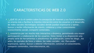CARACTERISTICAS DE WEB 2.0
• 1 ¿QUÉ ES LA Es el cambio sobre la concepción de Internet y sus funcionalidades,
se orienta más a facilitar la máxima interacción entre los usuarios y el desarrollo
de redes sociales (tecnologías sociales) donde puedan expresarse y opinar,
buscar y recibir información de interés, colaborar y crear conocimiento
(conocimiento social), compartir contenidos.
• 2. caracteriza por ser mucho más interactiva y dinámica, permitiendo una mayor
participación y colaboración de los usuarios. Estos tienen a su disposición una
amplia serie de herramientas o plataformas de publicación, como los blogs , los
wikis, los portales de fotos y vídeos, las redes sociales , etc. Para poder
expresarse, opinar, buscar y obtener información, construir el conocimiento,
compartir contenidos, interrelacionarse, etc.
 