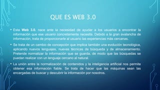 QUE ES WEB 3.0
• Esta Web 3.0. nace ante la necesidad de ayudar a los usuarios a encontrar la
información que ese usuario concretamente necesita. Debido a la gran avalancha de
información, trata de proporcionarle al usuario las experiencias más cercanas.
• Se trata de un cambio de concepción que implica también una evolución tecnológica,
aplicando nuevos lenguajes, nuevas técnicas de búsqueda y de almacenamiento.
Pretende normalizar la información que se guarda, de modo que las búsquedas se
puedan realizar con un lenguaje cercano al natural.
• La unión entre la normalización de contenidos y la inteligencia artificial nos permite
obtener esa información fiable. Se trata de hacer que las máquinas sean las
encargadas de buscar y descubrir la información por nosotros.
 