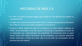 HISTORIAS DE WEB 3.0
• En 1991 se publica la primera página web creada por Tim Berners-Lee usando un
computador Net.
• La web 1.0 se denomina así para definir todo lo creado anteriormente al fenómeno
de la Web 2.0, por lo que ambos conceptos son sincrónicos.
• Durante la última década del siglo XX navegamos por estas páginas estáticas en
HTML, donde abundaba el uso de marcos y botones gif y supeditadas al control de
un webmaster que, ocasionalmente, las actualizaba. El consumidor tenía un papel
pasivo donde sólo recibía información de las empresas. Los usuarios solamente
podían interactuar a través de e-mail, chat o en los hilos de conversación de los
primeros foros de internet.
 