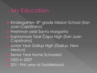    Kindergarten- 8th grade Mission School (San
    Juan Capistrano)
   Freshman year Santa Margarita
   Sophomore Year Capo High (San Juan
    Capistrano)
   Junior Year Gallup High (Gallup, New
    Mexico)
   Senior Year Home Schooled
   GED in 2007
   2011 First year at Saddleback
 