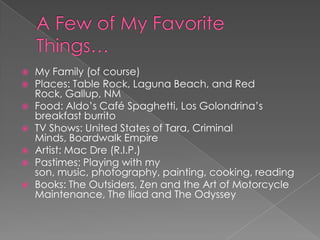    My Family (of course)
   Places: Table Rock, Laguna Beach, and Red
    Rock, Gallup, NM
   Food: Aldo’s Café Spaghetti, Los Golondrina’s
    breakfast burrito
   TV Shows: United States of Tara, Criminal
    Minds, Boardwalk Empire
   Artist: Mac Dre (R.I.P.)
   Pastimes: Playing with my
    son, music, photography, painting, cooking, reading
   Books: The Outsiders, Zen and the Art of Motorcycle
    Maintenance, The Iliad and The Odyssey
 
