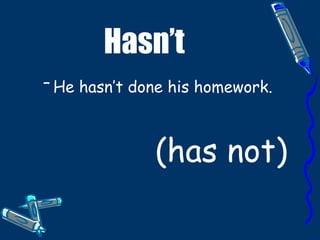 Hasn’t He hasn’t done his homework. (has not)