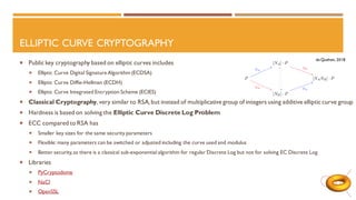 ELLIPTIC CURVE CRYPTOGRAPHY
 Public key cryptography based on elliptic curves includes
 Elliptic Curve Digital Signature Algorithm (ECDSA)
 Elliptic Curve Diffie-Hellman (ECDH)
 Elliptic Curve Integrated Encryption Scheme (ECIES)
 Classical Cryptography,very similar to RSA,but instead of multiplicative group of integers using additive elliptic curve group
 Hardness is based on solving the Elliptic Curve Discrete Log Problem
 ECC compared to RSA has
 Smaller key sizes for the same security parameters
 Flexible: many parameters can be switched or adjusted including the curve used and modulus
 Better security,as there is a classical sub-exponential algorithm for regular Discrete Log but not for solving EC Discrete Log
 Libraries
 PyCryptodome
 NaCl
 OpenSSL
de Quehen, 2018
 
