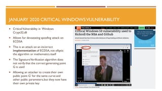 JANUARY 2020 CRITICAL WINDOWSVULNERABILITY
 CriticalVulnerability in Windows
Crypt32.dll
 Allows for devastating spoofing attack on
ECDSA
 This is an attack on an incorrect
implementation of ECDSA, not elliptic
the algorithm or mathematics itself
 The SignatureVerification algorithm does
not verify that the correct generating point
G is used
 Allowing an attacker to create their own
public point G’ for the same curve and
other public parameters,but they now have
their own private key
 