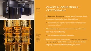 QUANTUM COMPUTING &
CRYPTOGRAPHY
 A Quantum Computer is a new type of computer based
on quantum physics rather than classical physics
 Fundamental unit is a qubit or quantum bit that can be any linear
combination of 0 and 1
 Take advantage of quantum phenomenon to perform some
tasks much more efficiently
 E.g. entanglement, parallelism, interference
 Quantum algorithms exist that can break our current public
key cryptography (RSA, ECC) based on the abelian hidden
subgroup problem by efficiently finding the period
IBM
Q Cryostat
used to
keep IBM’s
50-qubit
quantum
computer
cold
DWAVE
Quantum
Computer
 