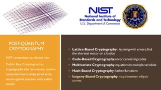 POST-QUANTUM
CRYPTOGRAPHY
NIST competition to choose new
Public Key Cryptography,
cryptography that runs on our current
computers but is conjectured to be
secure against quantum and classical
attacks
 Lattice-Based Cryptography: learning with errors;find
the shortest vector on a lattice
 Code-Based Cryptography:error correcting codes
 Multivariate Cryptography:equations in multiple variables
 Hash-Based Cryptography:hashed functions
 Isogeny-Based Cryptography:maps between elliptic
curves
 