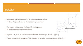 ISOGENY
 An isogeny is a rational map f : E1 → E2 between elliptic curves
 Group Morphism: f preserves the elliptic curve group structure
 If an isogeny exists, we say that E1 and E2 are isogenous
 Being isogenous is an equivalence relation
 Isogenies f : E1 → E2  correspondence→kernel of i.e. ker(f) = {P in E1 : f(P) = 0}
 We say an isogeny f is of degree l (or l -isogeny) if kernel of f contains l points (# ker(f) = l )
 
