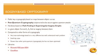 ISOGENY-BASED CRYPTOGRAPHY
 Public key cryptography based on maps between elliptic curves
 Post-Quantum Cryptography:conjectured to be secure against quantum attacks
 Hardness based on Path Finding in Supersingular Isogeny Graphs
 i.e. given elliptic Curves E1, E2, find an isogeny between them
 Compared to other forms of cryptography
 Very new technology based on a very different but well understood math problem
 Small key sizes
 Slower than other post-quantum cryptography, but has not been optimized
 Libraries
 Microsoft PQCrypto-SIDH
 CloudFlare
Leuven, 2019
 