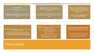 CONCLUSIONS
Cryptography:
Secure communication in the presence of third
parties.
Public Key Cryptography: cryptography using
two keys,a public and private key (or two private
in DH)
Elliptic Curves: a mathematical curve
represented by equation in two variable (x cubic, y
quadratic).
Can define elliptic curve addition by stating that the
sum of points on a line is 0. This forms an additive
group.
Elliptic Curve Diffie-Hellman: a way
to create a shared secret using elliptic
curve additive group instead of the usual
integers mod m.
Hardness is based on Elliptic Curve
Discrete Log Problem
Quantum Computing: A new form of computing
that uses quantum physics.
Can perform certain tasks much more efficiently,
such as solving the (EC) Discrete Log Problem and
hence breaks classical public key cryptography.
Isogenies:maps between elliptic curves that
preserve structure.
We can create Isogeny Graphs, the
nodes = elliptic curves
edges = isogenies
Ordinary (simple volcano graph)
Supersingular (messy graph)
Supersingular Isogeny Diffie-Hellman:
does not have the same abelian structure
and is conjectured to be quantum –resistant.
Public Key:Elliptic curve, primes, points
Private Key: secret isogeny (map) with
kernel generated by secret point
 