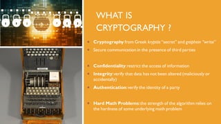 WHAT IS
CRYPTOGRAPHY ?
 Cryptography from Greek kryptós “secret” and graphein ”write”
 Secure communication in the presence of third parties
 Confidentiality:restrict the access of information
 Integrity:verify that data has not been altered (maliciously or
accidentally)
 Authentication:verify the identity of a party
 Hard Math Problems:the strength of the algorithm relies on
the hardness of some underlying math problem
 