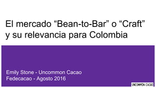 El mercado “Bean-to-Bar” o “Craft”
y su relevancia para Colombia
Emily Stone - Uncommon Cacao
Fedecacao - Agosto 2016
 