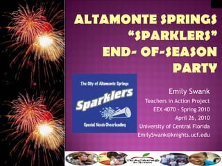 Altamonte Springs “SPARKLERS” end- of-season party Emily Swank Teachers in Action Project EEX 4070 - Spring 2010 April 26, 2010 University of Central Florida EmilySwank@knights.ucf.edu  