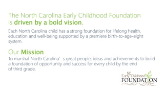 The North Carolina Early Childhood Foundation
is driven by a bold vision.
Each North Carolina child has a strong foundatio...