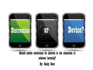 Distraction                 or                      Device?

    Should mobile electronics be allowed in the classroom to
                        enhance learning?
                         By: Emily Bent
 