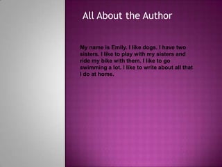 All About the AuthorMy name is Emily. I like dogs. I have two sisters. I like to play with my sisters and ride my bike with them. I like to go swimming a lot. I like to write about all that I do at home. 