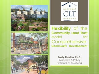 Flexibility of the
Community Land Trust
Model for
Comprehensive
Community Development
Emily Thaden, Ph.D.
Research & Policy
National CLT Network
 