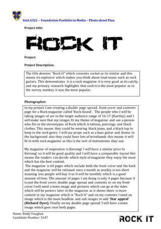 Unit G321 – Foundation Portfolio in Media – Photo-shoot Plan
Name: Emily Vaughan
Candidate Number: 3147
Project title:
Project:
Project Description:
Photographer:
The title denotes “Rock It” which connotes rocket as its similar and this
means its explosive which makes you think about loud music such as rock
guitars. This demonstrates it is a rock magazine it is very good as its catchy
and my primary research highlights that rock it is the most popular as in
the survey monkey it was the most popular.
In my project I am creating a double page spread, front cover and contents
page for a Rock magazine called ‘Rock Sound’. The people who I will be
taking images of are in the target audience range of 16-17 (Hartley) and I
will make sure that my images fit my theme of magazine and use a person
who fits in the stereotypes of Rock which is tattoos, piercings and black
clothes. This means they could be wearing black jeans, and a black top to
keep in the rock genre. I will use props such as a bass guitar and drums in
the background also they could have lots of wristbands this means it will
fit in with rock magazine as this is the sort of instruments they use.
My magazine of inspiration is Kerrang! I will have a similar price to
Kerrang! so it will be good quality and I will have a comparable layout this
means the readers can decide which style of magazine they enjoy the most
which has the best content.
The magazine is 64 pages which include both the front cover and the back
and the magazine will be released once a month as weekly is too short
meaning less people will buy it so It will be monthly which is a good
amount of time. The amount of pages I am doing is only 4 pages because it
is just the front cover, double page spread and contents so on my front
cover I will need a main image and pictures which can go at the sides
which will be posters later in the magazine as it shows there is more
content in my magazine which is “Rock It” and on my contents I need an
image which is the main headline and sub images to add ‘Star appeal’
(Richard Dyer). Finally on my double page spread I will have a main
image which goes over both pages.
 