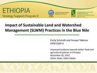 Impact of Sustainable Land and Watershed
Management (SLWM) Practices in the Blue Nile

                       Emily Schmidt and Fanaye Tadesse
                       IFPRI ESSP-II

                       Improved evidence towards better food and
                       agricultural policies in Ethiopia
                       November 02, 2012
                       Hilton Hotel, Addis Ababa



                                                               1
 