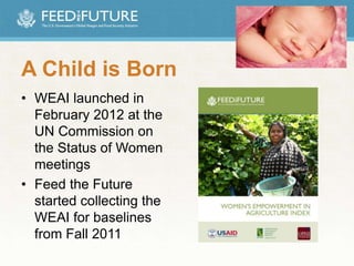 A Child is Born
• WEAI launched in
February 2012 at the
UN Commission on
the Status of Women
meetings
• Feed the Future
started collecting the
WEAI for baselines
from Fall 2011
 