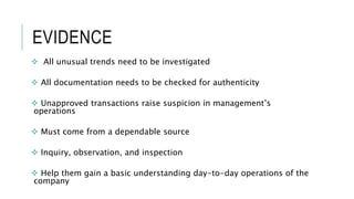 EVIDENCE
 All unusual trends need to be investigated
 All documentation needs to be checked for authenticity
 Unapproved transactions raise suspicion in management’s
operations
 Must come from a dependable source
 Inquiry, observation, and inspection
 Help them gain a basic understanding day-to-day operations of the
company
 