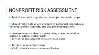 NONPROFIT RISK ASSESSMENT
 Typical nonprofit organization is subject to rapid change
 Should make note of any changes in personnel, procedures,
funding sources, controls, and any pending litigations
 Increase in errors due to money being spent on mission
instead of administrative costs
 Level of risk associated with misstatements is higher
 Terms of grants can change
 Could reduce the monetary amount of funding
 