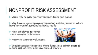 NONPROFIT RISK ASSESSMENT
 Many rely heavily on contributions from one donor
 May have a few employees recording entries, some of which
have no type of accounting background
 High employee turnover
 No training for replacements
 Heavy reliance on volunteers
 Should consider investing more funds into admin costs to
reduce risk of error and save time & money
 