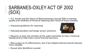 SARBANES-OXLEY ACT OF 2002
(SOX)
 U.S. Senate and the House of Representations passed SOX to improve
quality and reliability of financial reporting after result of fraud scandals
 Improved guidelines for reporting
 Indicated penalties and longer prison sentences
 Requires at least one member of the audit committee to have a financial
background to help make sound financial decisions
 Many argue on its effectiveness, but it has helped internal controls become
more valuable
 Passed after WorldCom scandal
 